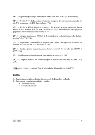10/12 – Pagamento por cheque do recibo de luz no valor de 109,18 € (IVA incluído 6%). 
12/12 – Recibo nº 187 da Rodoviária relativo ao transporte das mercadorias compradas no 
dia 7/12 no valor de 100,43 € (IVA incluído 21%). 
17/12 – Recibo nº 430 de Miguel & Antunes, Lda., relativo ao nosso pagamento da sua 
factura nº 410 no valor de 1.794,43 € (inclui IVA a 21%). Em virtude da antecipação de 
pagamento beneficiamos de um desconto de 5%. 
20/12 – Compra, a pronto, de 3.990,38 € de mercadoria a Melo & Soares, Lda., factura-recibo 
CF I - TP30 
2 
nº 45. (IVA 21%) 
23/12 – Pagamento à companhia de seguros, por cheque, do seguro de acidentes de 
trabalho, no valor de 299,28 €, seu recibo nº 720. 
26/12 – Venda a pronto pagamento, nossa factura-recibo nº 45, no valor de 2.493,99 € 
(IVA 21%). 
27/12 - Acidentalmente inutilizaram-se mercadorias no valor de 99,76 €. 
30/12 – Compra a prazo de um computador para o escritório no valor de 5.985,58 € (IVA 
21%). 
NOTA: Em 31/12/n a existência final de Mercadorias foi avaliada em 54.867,77 €. 
Pedidos: 
1. Registo das operações realizadas durante o mês de Dezembro, no Razão. 
2. Determine o custo das mercadorias vendidas: 
· Matematicamente 
· Contabilisticamente 
 