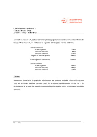 CF I - TP32 
1 
Contabilidade Financeira I 
Trabalho Prático n.º 32 
Assunto: Variação da Produção 
A sociedade Moldes, S.A, dedica-se à fabricação de equipamentos que são utilizados na indústria de 
moldes. Do exercício N, são conhecidas as seguintes informações: (valores em Euros) 
Existências iniciais 
Matérias primas 22.000 
Produtos em curso 8.000 
Produtos acabados 32.000 
Compras de matérias primas 98.000 
Matérias primas consumidas 105.000 
Existências finais 
Matérias primas 15.000 
Produtos em curso 14.000 
Produtos acabados 22.000 
Pedido: 
Apuramento da variação da produção, relativamente aos produtos acabados e intermédios (conta 
34) e aos produtos e trabalhos em curso (conta 36), e registos contabilísticos a efectuar em 31 de 
Dezembro de N, ao nível dos inventários assumindo que a empresa utiliza o Sistema de Inventário 
Periódico. 
 