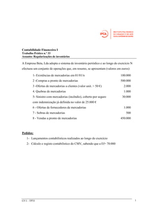 1- Existências de mercadorias em 01/01/n 100.000 
2 -Compras a pronto de mercadorias 500.000 
3 -Ofertas de mercadorias a clientes (valor unit. > 50 €) 2.000 
4. Quebras de mercadorias 1.000 
5- Sinistro com mercadorias (incêndio), coberto por seguro 
com indemnização já definida no valor de 25.000 € 
CF I – TP33 
1 
Contabilidade Financeira I 
Trabalho Prático n.º 33 
Assunto: Regularizações de inventários 
A Empresa Beta, Lda adopta o sistema de inventário periódico e ao longo do exercício N 
efectuou um conjunto de operações que, em resumo, se apresentam (valores em euros): 
Pedidos: 
1- Lançamentos contabilísticos realizados ao longo do exercício 
2- Cálculo e registo contabilístico do CMV, sabendo que a Ef= 70.000 
30.000 
6 - Ofertas de fornecedores de mercadorias 1.000 
7 - Sobras de mercadorias 500 
8 - Vendas a pronto de mercadorias 450.000 
