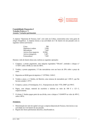 Contabilidade Financeira I 
Trabalho Prático n.º 5 
Assunto: Variações patrimoniais 
A empresa “Quaresma & Fonseca, Lda”, com sede em Lisboa, comercializa uma vasta gama de 
artigos fotográficos. A empresa iniciou a sua actividade em 2 de Janeiro do ano passado com os 
seguintes valores (em Euros): 
Caixa 500 
Depósitos à ordem 3.990 
Mercadorias 7.482 
Activos fixos tangíveis 39.904 
Activos intangíveis 5.487 
Fornecedores 7.482 
Durante o mês de Janeiro desse ano, realizou as seguintes operações: 
1. Comprou, a pronto pagamento, uma máquina registadora “Olivetti”, emitindo o cheque n.º 
1172071 sobre o BAB, no valor de 300 Є. 
2. Vendeu, a pronto pagamento, 1/3 das mercadorias com um lucro de 20% sobre o preço de 
custo. 
3. Depositou no BAB (guia de depósito n.º 1257984): 2.494 Є. 
4. Vendeu a prazo, a J. Simões, do Barreiro, uma remessa de mercadoria por 1.496 Є, que lhe 
haviam custado 1.197 Є. 
5. Comprou, a prazo, à Fotomáquina, S:A:, 10 projectores de slides “FTL-2000” por 998 Є. 
6. Pagou, com cheque, material de escritório e telefone no valor de 100 Є e 125 Є, 
respectivamente. 
7. O cliente J. Simões pagou parte da sua dívida, com o cheque n.º 65449879 no valor de 499 Є, 
sobre o BTA. 
PEDIDOS: 
1. Determinação do valor de capital com que a empresa Quaresma & Fonseca, Lda iniciou a sua 
actividade em 2 de Janeiro do ano passado. 
2. Registo dos factos patrimoniais descritos, classificando-os. 
CF I - TP5 1 
 