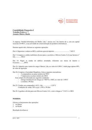 Contabilidade Financeira I 
Trabalho Prático n.º 7 
Assunto: Diário e Razão 
A empresa “Iminho-Informática do Minho, Lda.”, iniciou em 2 de Janeiro de n, com um capital 
social de 24.940 Є, a sua actividade de comercialização de produtos informáticos. 
Durante aquele mês, efectuou as seguintes operações: 
Dia 4- Depositou à ordem no BES, conforme guia de depósito .................................... 7.482 Є 
Dia 7- Comprou a crédito mobiliário diverso para o escritório, à Móveis Centro, S.A (sua factura n.º 
64)...............998 Є 
Dia 14- Pagou as rendas do edifício arrendado, referentes aos meses de Janeiro e 
Fevereiro............499 Є 
Dia 19- Adquiriu uma viatura de carga à Barcar, Lda, no valor de 4.988 Є, tendo pago apenas 60% 
do valor de aquisição 
Dia 24- Comprou à Sociedade Megabytes, Lda as seguintes mercadorias: 
- 2 computadores ao preço unitário de 998 Є 
- 5 impressoras ao preço unitário de 200 Є 
Esta compra foi efectuada nas seguintes condições: 
- entrega imediata de um cheque (n.º 88675) s/ BES, no valor de 1.496 Є 
- o restante a 90 dias 
Dia 25- Vendeu um computador à ACL, Lda ...................1.247 Є 
Condições de venda: 50% a p.p. e 50% a 30 dias 
Dia 28- Liquidou a dívida para com Móveis Centro, S.A., com o cheque n.º 31415 s/ o BES 
PEDIDOS: 
Efectue os lançamentos das operações: 
1. no Diário 
2. no Razão 
Resolução da alínea a) 
CF I - TP7 1 
 