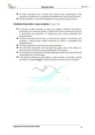 Educação Física
Agrupamento de Escolas de Lordelo 12
As trocas efetuadas com o Líbero não contam como substituições e são
ilimitadas, devendo haver uma jogada completada entre duas trocas de Libero.
O Líbero só́ pode ser trocado pelo jogador com que trocou anteriormente.
Conduta incorreta e suas sanções (regra 21)
A primeira conduta grosseira no jogo por qualquer elemento da equipa é
penalizada com a perda da jogada, a segunda pelo mesmo elemento da equipa
é sancionada com expulsão, e a terceira por esse mesmo elemento com
desqualificação.
A primeira conduta ofensiva por um elemento da equipa é sancionada com
expulsão, a segunda pelo mesmo elemento da equipa é sancionada com
desqualificação.
A primeira agressão é sancionada com desqualificação.
Um elemento sancionado com expulsão não jogará até ao fim desse set,
permanecendo sentado na área de penalização da sua equipa.
Um elemento sancionado com desqualificação deve deixar a área de controlo da
competição para o resto do jogo.
A penalização implica que seja exibido o cartão amarelo; a expulsão, o cartão
vermelho e a desqualificação, o cartão amarelo juntamente com o vermelho.
 