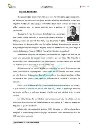 Educação Física
Agrupamento de Escolas de Lordelo 3
História do Voleibol
Os jogos com bola já remontam há longos anos. Na velha Gália, jogava-se ao Follis.
Os indivíduos que jogavam estes jogos estavam dispostos em círculo e tinham por
objectivo manter uma bola (vesícula animal cheia de ar) no ar, sem que ela tocasse no
chão, objectivo esse um pouco parecido com o Voleibol da
actualidade.
O desporto de hoje denominado de Voleibol teve a sua origem
nos Estados Unidos da América. A sua criação deve-se a William G.
Morgan, nascido em Lokport, New York, a 23 de Janeiro de 1870.
Diplomou-se em Educação Física no Springfield College. Posteriormente exerceu a
função de professor no colégio de Holyoke, no estado de Massachusetts, onde dirigia a
secção de Educação Física da Y.M.C.A. (Young Men Christian Association).
Inicialmente designado de Minonette, esta modalidade surge da necessidade de
criar uma actividade de carácter mais recreativo que não fosse tão fatigante e
competitivo como o Basquetebol ou que não colocasse tantos problemas quer ao nível
de material quer de ocupação de espaço como o ténis.
O jogo consistia em manter a bola em movimento por meio de toques com as
mãos, enviando-a de seguida para o campo adversário por cima de uma rede a 1,98m
do solo. O número de jogadores não era limitado, só que tinha que ser igual para ambas
as equipas e para que todos os jogadores pudessem servir, usava-se já o sistema de
rotação.
Como a bola de Basquetebol era muito pesada, começou-se a usar a sua câmara,
o que também se tornava um bocado leve. Por isso, a firma G. Spalding & Brothers
conseguiu satisfazer o professor Morgan, criando uma bola idêntica à dos tempos
actuais.
Em 1886, Morgan foi convidado a fazer uma demonstração no colégio onde se
diplomou. O seu nome actual Volleyball deve-se ao professor A. T. Halstead, devido ao
toque no ar que era efectuado.
A Federação Internacional de Voleibol (FIBV) foi criada em 1947 sendo também
redigidas as primeiras regras oficiais do jogo. Actualmente a FIBV é formada por mais de
210 federações nacionais.
 