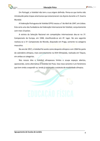 Educação Física
Agrupamento de Escolas de Lordelo 4
Em Portugal, o Voleibol não tem a sua origem definida. Pensa-se que tenha sido
introduzido pelas tropas americanas que estacionaram nos Açores durante a 1ª. Guerra
Mundial.
A Federação Portuguesa de Voleibol (FPV) nasceu a 7 de Abril de 1947, em Lisboa.
Esta seria uma das fundadoras da Federação Internacional de Voleibol, conjuntamente
com mais 13 países.
A estreia da Selecção Nacional em competições internacionais deu-se no 1º.
Campeonato da Europa, em 1948, classificando-se em 4º. lugar. No ano seguinte
realizou-se o 1º. Campeonato do Mundo, disputado em Praga, somente na categoria
masculina.
No ano de 1957, o Voleibol foi aceite como desporto olímpico e em 1964 fez parte
do calendário olímpico, mais concretamente na XVIII Olimpíada, realizada em Tóquio,
em ambas as categorias.
Nos nossos dias o Voleibol ultrapassou limites e ocupa espaços abertos,
aparecendo, como alternativa, o Voleibol de Praia. Esta nova variante é um fenómeno
que tem vindo a expandir-se, tendo já alcançado o estatuto de modalidade olímpica.
 