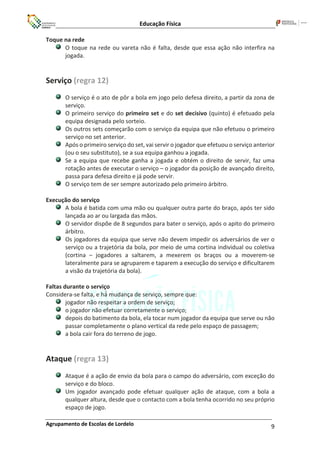 Educação Física
Agrupamento de Escolas de Lordelo 9
Toque na rede
O toque na rede ou vareta não é falta, desde que essa ação não interfira na
jogada.
Serviço (regra 12)
O serviço é o ato de pôr a bola em jogo pelo defesa direito, a partir da zona de
serviço.
O primeiro serviço do primeiro set e do set decisivo (quinto) é efetuado pela
equipa designada pelo sorteio.
Os outros sets começarão com o serviço da equipa que não efetuou o primeiro
serviço no set anterior.
Após o primeiro serviço do set, vai servir o jogador que efetuou o serviço anterior
(ou o seu substituto), se a sua equipa ganhou a jogada.
Se a equipa que recebe ganha a jogada e obtém o direito de servir, faz uma
rotação antes de executar o serviço – o jogador da posição de avançado direito,
passa para defesa direito e já pode servir.
O serviço tem de ser sempre autorizado pelo primeiro árbitro.
Execução do serviço
A bola é batida com uma mão ou qualquer outra parte do braço, após ter sido
lançada ao ar ou largada das mãos.
O servidor dispõe de 8 segundos para bater o serviço, após o apito do primeiro
árbitro.
Os jogadores da equipa que serve não devem impedir os adversários de ver o
serviço ou a trajetória da bola, por meio de uma cortina individual ou coletiva
(cortina – jogadores a saltarem, a mexerem os braços ou a moverem-se
lateralmente para se agruparem e taparem a execução do serviço e dificultarem
a visão da trajetória da bola).
Faltas durante o serviço
Considera-se falta, e há́ mudança de serviço, sempre que:
jogador não respeitar a ordem de serviço;
o jogador não efetuar corretamente o serviço;
depois do batimento da bola, ela tocar num jogador da equipa que serve ou não
passar completamente o plano vertical da rede pelo espaço de passagem;
a bola cair fora do terreno de jogo.
Ataque (regra 13)
Ataque é a ação de envio da bola para o campo do adversário, com exceção do
serviço e do bloco.
Um jogador avançado pode efetuar qualquer ação de ataque, com a bola a
qualquer altura, desde que o contacto com a bola tenha ocorrido no seu próprio
espaço de jogo.
 