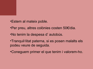 •Estem al mateix poble.
•Per preu, altres colònies costen 50€/dia.
•No tenim la despesa d’ autobús.
•Tranquil·litat paterna, si es posen malalts els
podeu veure de seguida.
•Coneguem primer el que tenim i valorem-ho.
 
