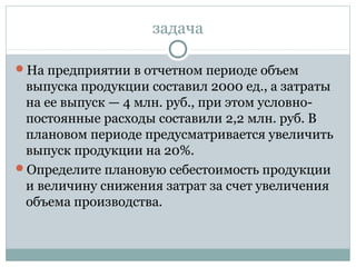 задача
На предприятии в отчетном периоде объем
выпуска продукции составил 2000 ед., а затраты
на ее выпуск — 4 млн. руб., при этом условно-
постоянные расходы составили 2,2 млн. руб. В
плановом периоде предусматривается увеличить
выпуск продукции на 20%.
Определите плановую себестоимость продукции
и величину снижения затрат за счет увеличения
объема производства.
 