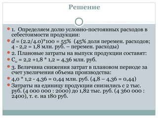 Решение
1. Определяем долю условно-постоянных расходов в
себестоимости продукции:
d = (2.2/4.0)*100 = 55% (45% доля перемен. расходов;
4 - 2,2 = 1,8 млн. руб. – перемен. расходы)
2. Плановые затраты на выпуск продукции составят:
Спл = 2,2 +1,8 * 1,2 = 4,36 млн. руб.
3. Величина снижения затрат в плановом периоде за
счет увеличения объема производства:
4,0 * 1,2 - 4,36 = 0,44 млн. руб. (4,8 – 4,36 = 0,44)
Затраты на единицу продукции снизились с 2 тыс.
руб. (4 000 000 : 2000) до 1,82 тыс. руб. (4 360 000 :
2400), т. е. на 180 руб.
 