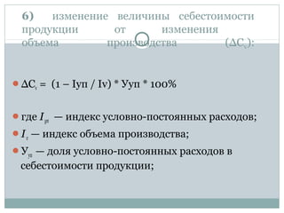6) изменение величины себестоимости
продукции от изменения
объема производства (∆Сv):
∆Сv = (1 – Iуп / Iv) * Ууп * 100%
где Iуп — индекс условно-постоянных расходов;
Iv — индекс объема производства;
Ууп — доля условно-постоянных расходов в
себестоимости продукции;
 