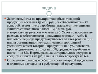 задача
За отчетный год на предприятии объем товарной
продукции составил 15 млн. руб., ее себестоимость— 12
млн. руб., в том числе заработная плата с отчислениями
Единого социального налога— 4,8 млн. руб.,
материальные ресурсы — 6 млн. руб. Условно постоянные
расходы в себестоимости продукции составили 50%. В
плановом периоде предусматривается за счет реализации
плана организационно-технических мероприятий
увеличить объем товарной продукции на 15%, повысить
производительность труда на 10%, среднюю заработную
плату — на 8%. Нормы расхода материальных ресурсов в
среднем снизятся на 5%, а цены на них возрастут на 6%.
Определите плановую себестоимость товарной продукции
и плановые затраты на 1 руб. товарной продукции.
 