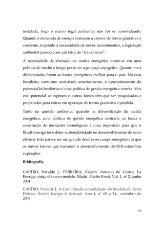 10
instalada, logo o marco legal ambiental não foi se consolidando.
Quando a demanda de energia começou a crescer de forma gradativa e
crescente, impondo a necessidade de novos investimentos, a legislação
ambiental passou a ser um fator de “travamento”.
A necessidade de alteração da matriz energética insere-se em uma
política de médio e longo prazo de segurança energética. Quanto mais
diferenciadas forem as fontes energéticas melhor para o país. No caso
brasileiro, conforme assinalado anteriormente, o aproveitamento do
potencial hidroelétrico é uma política de gestão energética correta. Mas
este potencial se esgotará e outras fontes têm que ser pesquisadas e
preparadas para entrar em operação de forma gradativa e paralela.
Tanto na questão ambiental quando na diversificação da matriz
energética, uma política de gestão energética centrada na busca e
construção de inovações tecnológicas é uma imposição para que o
Brasil consiga ter e deter sustentabilidade no desenvolvimento do setor
elétrico. Este parece ser um grande desafio no campo energético, já que
os outros fatores que travaram o desenvolvimento do SEB estão hoje
superados.
Bibliografia
CASTRO, Nivalde J.; FERREIRA, Vicente Antonio de Castro. La
Energia viejay el nuevo modelo. Madri. Boletin Brasil. Vol. 1, nº 2, junho
2004
CASTRO, Nivalde J. A Caminho da consolidação do Modelo do Setor
Elétrico. Revista Energia & Mercado. Ano 4, nº 49, p.34, setembro de
2005
 