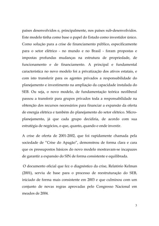 3
países desenvolvidos e, principalmente, nos países sub-desenvolvidos.
Este modelo tinha como base o papel do Estado como investidor único.
Como solução para a crise de financiamento público, especificamente
para o setor elétrico - no mundo e no Brasil - foram propostas e
impostas profundas mudanças na estrutura de propriedade, de
funcionamento e de financiamento. A principal e fundamental
característica no novo modelo foi a privatização dos ativos estatais, e
com isto transferir para os agentes privados a responsabilidade do
planejamento e investimento na ampliação da capacidade instalada do
SEB. Ou seja, o novo modelo, de fundamentação teórica neoliberal
passou a transferir para grupos privados toda a responsabilidade na
obtenção dos recursos necessários para financiar a expansão da oferta
de energia elétrica e também do planejamento do setor elétrico. Micro-
planejamento, já que cada grupo decidiria, de acordo com sua
estratégia de negócios, o que, quanto, quando e onde investir.
A crise de oferta de 2001-2002, que foi rapidamente chamada pela
sociedade de “Crise do Apagão”, demonstrou de forma clara e cara
que os pressupostos básicos do novo modelo mostravam-se incapazes
de garantir a expansão do SIN de forma consistente e equilibrada.
O documento oficial que fez o diagnóstico da crise, Relatório Kelman
(2001), serviu de base para o processo de reestruturação do SEB,
iniciado de forma mais consistente em 2003 e que culminou com um
conjunto de novas regras aprovadas pelo Congresso Nacional em
meados de 2004.
 