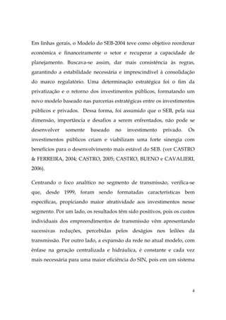 4
Em linhas gerais, o Modelo do SEB-2004 teve como objetivo reordenar
econômica e financeiramente o setor e recuperar a capacidade de
planejamento. Buscava-se assim, dar mais consistência às regras,
garantindo a estabilidade necessária e imprescindível à consolidação
do marco regulatório. Uma determinação estratégica foi o fim da
privatização e o retorno dos investimentos públicos, formatando um
novo modelo baseado nas parcerias estratégicas entre os investimentos
públicos e privados. Dessa forma, foi assumido que o SEB, pela sua
dimensão, importância e desafios a serem enfrentados, não pode se
desenvolver somente baseado no investimento privado. Os
investimentos públicos criam e viabilizam uma forte sinergia com
benefícios para o desenvolvimento mais estável do SEB. (ver CASTRO
& FERREIRA, 2004; CASTRO, 2005; CASTRO, BUENO e CAVALIERI,
2006).
Centrando o foco analítico no segmento de transmissão, verifica-se
que, desde 1999, foram sendo formatadas características bem
específicas, propiciando maior atratividade aos investimentos nesse
segmento. Por um lado, os resultados têm sido positivos, pois os custos
individuais dos empreendimentos de transmissão vêm apresentando
sucessivas reduções, percebidas pelos deságios nos leilões da
transmissão. Por outro lado, a expansão da rede no atual modelo, com
ênfase na geração centralizada e hidráulica, é constante e cada vez
mais necessária para uma maior eficiência do SIN, pois em um sistema
 