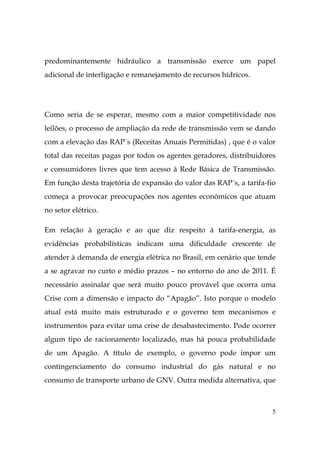 5
predominantemente hidráulico a transmissão exerce um papel
adicional de interligação e remanejamento de recursos hídricos.
Como seria de se esperar, mesmo com a maior competitividade nos
leilões, o processo de ampliação da rede de transmissão vem se dando
com a elevação das RAP´s (Receitas Anuais Permitidas) , que é o valor
total das receitas pagas por todos os agentes geradores, distribuidores
e consumidores livres que tem acesso à Rede Básica de Transmissão.
Em função desta trajetória de expansão do valor das RAP´s, a tarifa-fio
começa a provocar preocupações nos agentes econômicos que atuam
no setor elétrico.
Em relação à geração e ao que diz respeito à tarifa-energia, as
evidências probabilísticas indicam uma dificuldade crescente de
atender à demanda de energia elétrica no Brasil, em cenário que tende
a se agravar no curto e médio prazos – no entorno do ano de 2011. É
necessário assinalar que será muito pouco provável que ocorra uma
Crise com a dimensão e impacto do “Apagão”. Isto porque o modelo
atual está muito mais estruturado e o governo tem mecanismos e
instrumentos para evitar uma crise de desabastecimento. Pode ocorrer
algum tipo de racionamento localizado, mas há pouca probabilidade
de um Apagão. A título de exemplo, o governo pode impor um
contingenciamento do consumo industrial do gás natural e no
consumo de transporte urbano de GNV. Outra medida alternativa, que
 