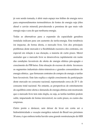 6
já vem sendo tomada, é abrir mais espaço nos leilões de energia nova
para empreendimentos termoelétricos de fontes de energia suja (óleo
diesel e carvão mineral) prevalecendo a premissa de que mais vale
energia suja e cara do que nenhuma energia.
Todas as alternativas para a expansão da capacidade geradora
instalada indicam para um aumento da tarifa-energia. Esta tendência
irá impactar, de forma direta, o mercado livre. Um dos principais
problemas deste mercado é a flexibilidade excessiva dos contratos, em
especial em relação à sua duração, a maioria de curto prazo. Mercê
assinalar que o mercado livre se desenvolveu rapidamente em razão
das condições favoráveis de oferta de energia elétrica pós-apagão e
crescimento do PIB baixo. Esta situação de excesso de oferta favoreceu
os segmentos industriais eletro-intensivos e grandes consumidores de
energia elétrica , que firmaram contratos de compra de energia a tarifas
bem favoráveis. Este fato explica o rápido crescimento da participação
deste mercado no consumo nacional, representando cerca de 25 % do
consumo total nacional. No entanto, as perspectivas de estreitamento
do equilíbrio entre oferta e demanda de energia elétrica está mostrando
que o mercado livre tem mão dupla, ou seja, as tarifas também podem
subir, impactando de forma irreversível, no curto prazo, os custos das
empresas.
Outro ponto a destacar, sem deixar de levar em conta ser a
hidroeletricidade a vocação energética natural do Brasil nos próximos
30 anos, é que embora tenha havido uma grande reestruturação do SEB
 