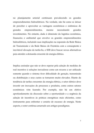7
no planejamento setorial continuam prevalecendo os grandes
empreendimentos hidroelétricos. Na verdade, não há como se deixar
de perceber e aproveitar as vantagens econômicas e sistêmicas de
grandes empreendimentos, mesmo necessitando grandes
investimentos. No entanto, dada à dimensão da logística econômica,
financeira e ambiental que envolve os grandes empreendimentos
hidroelétricos, incluindo suas implicações na expansão da Rede Básica
de Transmissão e da Rede Básica de Fronteira com a conseqüente e
inevitável elevação da tarifa-fio, o SEB deve buscar novas alternativas
para atender a demanda crescente de energia elétrica.
Implica assinalar que não se deve esperar pela adoção de medidas de
real incentivo à soluções inovadoras como um recurso a ser utilizado
somente quando o sistema tiver dificuldade de geração, transmissão
ou distribuição e seus custos se tornarem muito elevados. Diante da
tendência de tarifas crescentes da energia elétrica, o setor elétrico deve
investir em inovações de processos e produtos, como outros setores
econômicos vêm fazendo. Por exemplo, não há um efetivo
aprofundamento da discussão sobre a oportunidade e a urgência da
adoção de incentivos às práticas energéticas mais eficientes, como
instrumento para enfrentar o cenário de escassez de energia. Neste
aspecto, o setor continua amarrado aos antigos paradigmas.
 
