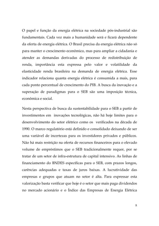 8
O papel e função da energia elétrica na sociedade pós-industrial são
fundamentais. Cada vez mais a humanidade será e ficará dependente
da oferta de energia elétrica. O Brasil precisa da energia elétrica não só
para manter o crescimento econômico, mas para ampliar a cidadania e
atender as demandas derivadas do processo de redistribuição de
renda, importância esta expressa pelo valor e volatilidade da
elasticidade renda brasileira na demanda de energia elétrica. Esse
indicador relaciona quanta energia elétrica é consumida a mais, para
cada ponto percentual de crescimento do PIB. A busca da inovação e a
superação de paradigmas para o SEB são uma imposição técnica,
econômica e social.
Nesta perspectiva de busca da sustentabilidade para o SEB a partir de
investimentos em inovações tecnológicas, não há hoje limites para o
desenvolvimento do setor elétrico como os verificados na década de
1990. O marco regulatório está definido e consolidado deixando de ser
uma variável de incertezas para os investidores privados e públicos.
Não há mais restrição na oferta de recursos financeiros para o elevado
volume de empréstimos que o SEB tradicionalmente requer, por se
tratar de um setor de infra-estrutura de capital intensivo. As linhas de
financiamento do BNDES específicas para o SEB, com prazos longos,
carências adequadas e taxas de juros baixas. A lucratividade das
empresas e grupos que atuam no setor é alta. Para expressar esta
valorização basta verificar que hoje é o setor que mais paga dividendos
no mercado acionário e o Índice das Empresas de Energia Elétrica
 