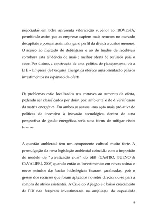 9
negociadas em Bolsa apresenta valorização superior ao IBOVESPA,
permitindo assim que as empresas captem mais recursos no mercado
de capitais e possam assim alongar o perfil da dívida a custos menores.
O acesso ao mercado de debêntures e ao de fundos de recebíveis
corrobora esta tendência de mais e melhor oferta de recursos para o
setor. Por último, a construção de uma política de planejamento, via a
EPE – Empresa de Pesquisa Energética oferece uma orientação para os
investimentos na expansão da oferta.
Os problemas estão localizados nos entraves ao aumento da oferta,
podendo ser classificados por dois tipos: ambiental e de diversificação
da matriz energética. Em ambos os acasos uma ação mais pró-ativa de
políticas de incentivo à inovação tecnológica, dentro de uma
perspectiva de gestão energética, seria uma forma de mitigar riscos
futuros.
A questão ambiental tem um componente cultural muito forte. A
promulgação da nova legislação ambiental coincidiu com a imposição
do modelo de “privatização pura” do SEB (CASTRO, BUENO &
CAVALIERI, 2006) quando então os investimentos em novas usinas e
novos estudos das bacias hidrológicas ficaram paralisadas, pois o
grosso dos recursos que foram aplicados no setor direcionou-se para a
compra de ativos existentes. A Crise do Apagão e o baixo crescimento
do PIB não forçaram investimentos na ampliação da capacidade
 