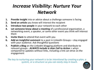 Increase Visibility: Nurture Your
Network
1. Provide Insight into or advice about a challenge someone is facing
2. Send an article you know will interest the recipient
3. Introduce two people in your network to each other
4. Let someone know about a meeting of a professional organization, a
networking event, a speaker, or some other event you think will interest
them
5. Invite them to attend that event with you
6. Add an insightful comment to a post in LinkedIn Groups – stay engaged
with your audience. Ask thoughtful questions
7. Publish a Blog on the LinkedIn blogging platform and distribute to
relevant groups - ALWAYS include a clear Call to Action > when
compared to updates without links, including a link can drive 2x the
engagement
The key to nurturing your network is to be intentional by creating a plan, a
system, or a structure so you can easily stay in touch.
 