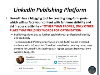 LinkedIn Publishing Platform
• LinkedIn has a blogging tool for creating long-form posts
which will surface your content with far more visibility and
aid in your credibility – *OTHER THAN PROFILE, ONLY OTHER
PLACE THAT PULLS KEY WORDS FOR OPTIMIZATION
– Publishing allows you to further establish your professional identity
and credibility
– Recommended: Posting once/twice a week MAX, do not overload
audience with information. You don’t need to be creating brand new
content for LinkedIn. Instead you can repost content from your own
website, blog, etc.
 