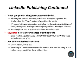 LinkedIn Publishing Continued
• When you publish a long-form post on LinkedIn:
– Your original content becomes part of your professional profile. It is
displayed on the “Posts” section of your LinkedIn profile
– It’s shared with your connection and followers (For extended visibility and
reach, share post’s within groups that your prospects would find relevant)
– Your long-form post is searchable both on and off LinkedIn.
• Keywords increase your chances of getting found
– Once you finish publishing a post DON’T FORGET YOUR KEYWORD TAGS
and call-to-action (CTA)
• Add different formats and LINKS
– Video, picture, PDF’s, etc.
– According to LinkedIn company status updates with links resulting in 45%
higher engagement than those without links
 