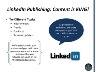 LinkedIn Publishing: Content is KING!
• Try Different Topics:
– Industry news
– Trends
– Fun Facts
– Business Updates
As people like,
comment, and share
your posts – your viral
reach will continue to
grow
As people like,
comment, and share
your posts – your viral
reach will continue to
grow
Before you know it, your
updates and posts will mark
you as someone in the know
– someone that your
network can count on for
the latest and greatest…
Before you know it, your
updates and posts will mark
you as someone in the know
– someone that your
network can count on for
the latest and greatest…
 