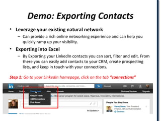 Demo: Exporting Contacts
• Leverage your existing natural network
– Can provide a rich online networking experience and can help you
quickly ramp up your visibility.
• Exporting into Excel
– By Exporting your LinkedIn contacts you can sort, filter and edit. From
there you can easily add contacts to your CRM, create prospecting
lists, and keep in touch with your connections.
Step 1: Go to your LinkedIn homepage, click on the tab “connections”
 