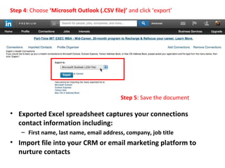 • Exported Excel spreadsheet captures your connections
contact information including:
– First name, last name, email address, company, job title
• Import file into your CRM or email marketing platform to
nurture contacts
Step 4: Choose ‘Microsoft Outlook (.CSV file)’ and click ‘export’
Step 5: Save the document
 