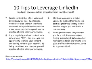 10 Tips to Leverage LinkedIn
(and gain new wins in lead generation from your LI network)
7. Create content that offers value and
give it away for free. By offering a
free PDF or slide share in the media
section of your profile where you can
share your expertise is a great tool to
stay top of mind with your network.
8. If you regularly produce content such
as to a blog, POST – this gives you the
opportunity to share your content
and adding value to your network. By
being consistent and relevant you will
stay top of mind with your network.
9. Mention someone in a status
update by tagging their name in a
post is a great way to stay atop of
mind as long as you use this in a
relevant way.
10. Thank people when they endorse
you for a skill. Everyone enjoys
feeling appreciated. When another
member has taken the time to view
your profile and endorse you, don’t
let it go unnoticed.
Resources to note:
•http://mashable.com/2014/08/07/linkedin-tips-and-tricks/?diuhfakdl&crlt.pid=camp.VOTqd
 