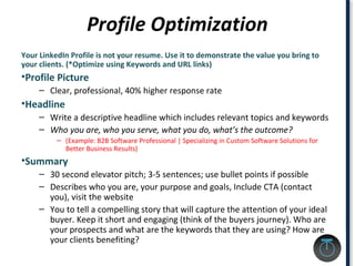 Profile Optimization
Your LinkedIn Profile is not your resume. Use it to demonstrate the value you bring to
your clients. (*Optimize using Keywords and URL links)
•Profile Picture
– Clear, professional, 40% higher response rate
•Headline
– Write a descriptive headline which includes relevant topics and keywords
– Who you are, who you serve, what you do, what’s the outcome?
– (Example: B2B Software Professional | Specializing in Custom Software Solutions for
Better Business Results)
•Summary
– 30 second elevator pitch; 3-5 sentences; use bullet points if possible
– Describes who you are, your purpose and goals, Include CTA (contact
you), visit the website
– You to tell a compelling story that will capture the attention of your ideal
buyer. Keep it short and engaging (think of the buyers journey). Who are
your prospects and what are the keywords that they are using? How are
your clients benefiting?
 