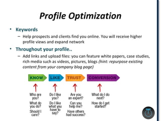 Profile Optimization
• Keywords
– Help prospects and clients find you online. You will receive higher
profile views and expand network
• Throughout your profile..
– Add links and upload files: you can feature white papers, case studies,
rich media such as videos, pictures, blogs (hint: repurpose existing
content from your company blog page)
 