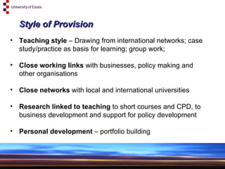 Style of Provision Teaching style  – Drawing from international networks; case study/practice as basis for learning; group work;  Close working links  with businesses, policy making and other organisations Close networks  with local and international universities Research linked to teaching  to short courses and CPD, to business development and support for policy development Personal development  – portfolio building 