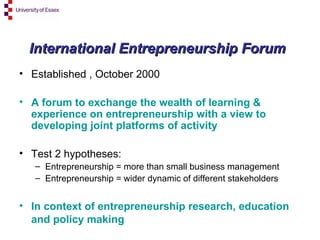 International Entrepreneurship Forum Established , October 2000 A forum to exchange the wealth of learning & experience on entrepreneurship with a view to developing joint platforms of activity Test 2 hypotheses: Entrepreneurship = more than small business management Entrepreneurship = wider dynamic of different stakeholders  In context of entrepreneurship research, education and policy making   