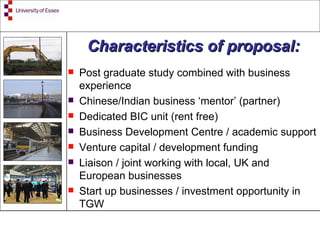 Post graduate study combined with business experience Chinese/Indian business ‘mentor’ (partner) Dedicated BIC unit (rent free) Business Development Centre / academic support Venture capital / development funding Liaison / joint working with local, UK and European businesses Start up businesses / investment opportunity in TGW Characteristics of proposal: 