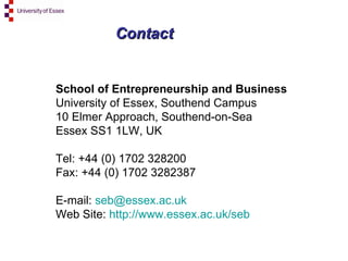 Contact School of Entrepreneurship and Business University of Essex, Southend Campus 10 Elmer Approach, Southend-on-Sea Essex SS1 1LW, UK Tel: +44 (0) 1702 328200 Fax: +44 (0) 1702 3282387 E-mail:  [email_address]   Web Site:  http://www.essex.ac.uk/seb   