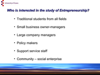 Who is interested in the study of Entrepreneurship? Traditional students from all fields Small business owner-managers Large company managers Policy makers Support service staff Community – social enterprise 