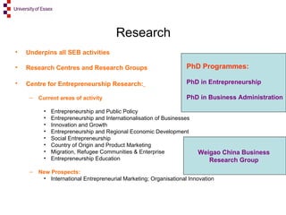 Research Underpins all SEB activities Research Centres and Research Groups Centre for Entrepreneurship Research:   Current areas of activity Entrepreneurship and Public Policy Entrepreneurship and Internationalisation of Businesses Innovation and Growth Entrepreneurship and Regional Economic Development Social Entrepreneurship Country of Origin and Product Marketing Migration, Refugee Communities & Enterprise Entrepreneurship Education New Prospects:  International Entrepreneurial Marketing; Organisational Innovation PhD Programmes: PhD in Entrepreneurship PhD in Business Administration Weigao China Business  Research Group   