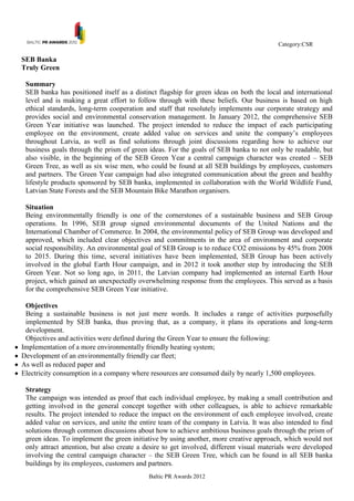 Category:CSR

SEB Banka
Truly Green

 Summary
 SEB banka has positioned itself as a distinct flagship for green ideas on both the local and international
 level and is making a great effort to follow through with these beliefs. Our business is based on high
 ethical standards, long-term cooperation and staff that resolutely implements our corporate strategy and
 provides social and environmental conservation management. In January 2012, the comprehensive SEB
 Green Year initiative was launched. The project intended to reduce the impact of each participating
 employee on the environment, create added value on services and unite the company‟s employees
 throughout Latvia, as well as find solutions through joint discussions regarding how to achieve our
 business goals through the prism of green ideas. For the goals of SEB banka to not only be readable, but
 also visible, in the beginning of the SEB Green Year a central campaign character was created – SEB
 Green Tree, as well as six wise men, who could be found at all SEB buildings by employees, customers
 and partners. The Green Year campaign had also integrated communication about the green and healthy
 lifestyle products sponsored by SEB banka, implemented in collaboration with the World Wildlife Fund,
 Latvian State Forests and the SEB Mountain Bike Marathon organisers.

 Situation
 Being environmentally friendly is one of the cornerstones of a sustainable business and SEB Group
 operations. In 1996, SEB group signed environmental documents of the United Nations and the
 International Chamber of Commerce. In 2004, the environmental policy of SEB Group was developed and
 approved, which included clear objectives and commitments in the area of environment and corporate
 social responsibility. An environmental goal of SEB Group is to reduce CO2 emissions by 45% from 2008
 to 2015. During this time, several initiatives have been implemented, SEB Group has been actively
 involved in the global Earth Hour campaign, and in 2012 it took another step by introducing the SEB
 Green Year. Not so long ago, in 2011, the Latvian company had implemented an internal Earth Hour
 project, which gained an unexpectedly overwhelming response from the employees. This served as a basis
 for the comprehensive SEB Green Year initiative.

 Objectives
 Being a sustainable business is not just mere words. It includes a range of activities purposefully
 implemented by SEB banka, thus proving that, as a company, it plans its operations and long-term
 development.
 Objectives and activities were defined during the Green Year to ensure the following:
Implementation of a more environmentally friendly heating system;
Development of an environmentally friendly car fleet;
As well as reduced paper and
Electricity consumption in a company where resources are consumed daily by nearly 1,500 employees.

 Strategy
 The campaign was intended as proof that each individual employee, by making a small contribution and
 getting involved in the general concept together with other colleagues, is able to achieve remarkable
 results. The project intended to reduce the impact on the environment of each employee involved, create
 added value on services, and unite the entire team of the company in Latvia. It was also intended to find
 solutions through common discussions about how to achieve ambitious business goals through the prism of
 green ideas. To implement the green initiative by using another, more creative approach, which would not
 only attract attention, but also create a desire to get involved, different visual materials were developed
 involving the central campaign character – the SEB Green Tree, which can be found in all SEB banka
 buildings by its employees, customers and partners.
                                           Baltic PR Awards 2012
 