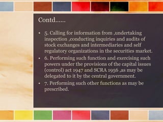 Contd……
• 5. Calling for information from ,undertaking
inspection ,conducting inquiries and audits of
stock exchanges and intermediaries and self
regulatory organizations in the securities market.
• 6. Performing such function and exercising such
powers under the provisions of the capital issues
(control) act 1947 and SCRA 1956 ,as may be
delegated to it by the central government.
• 7. Performing such other functions as may be
prescribed.
 