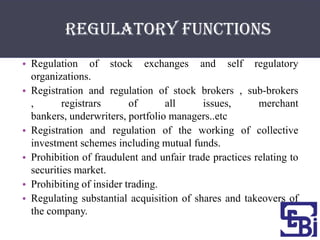 Regulatory functions
• Regulation of stock exchanges and self regulatory
  organizations.
• Registration and regulation of stock brokers , sub-brokers
  ,       registrars      of      all      issues,      merchant
  bankers, underwriters, portfolio managers..etc
• Registration and regulation of the working of collective
  investment schemes including mutual funds.
• Prohibition of fraudulent and unfair trade practices relating to
  securities market.
• Prohibiting of insider trading.
• Regulating substantial acquisition of shares and takeovers of
  the company.
 