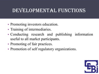 Developmental functions

• Promoting investors education.
• Training of intermediaries.
• Conducting research and publishing information
  useful to all market participants.
• Promoting of fair practices.
• Promotion of self regulatory organizations.
 