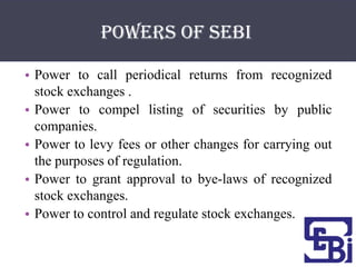 Powers of SEBI

• Power to call periodical returns from recognized
  stock exchanges .
• Power to compel listing of securities by public
  companies.
• Power to levy fees or other changes for carrying out
  the purposes of regulation.
• Power to grant approval to bye-laws of recognized
  stock exchanges.
• Power to control and regulate stock exchanges.
 