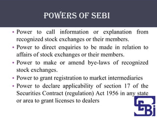 POWERS OF SEBI
• Power to call information or explanation from
  recognized stock exchanges or their members.
• Power to direct enquiries to be made in relation to
  affairs of stock exchanges or their members.
• Power to make or amend bye-laws of recognized
  stock exchanges.
• Power to grant registration to market intermediaries
• Power to declare applicability of section 17 of the
  Securities Contract (regulation) Act 1956 in any state
  or area to grant licenses to dealers
 