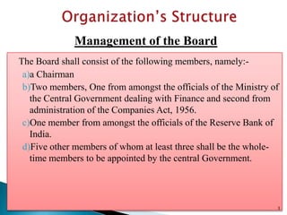 Management of the Board
The Board shall consist of the following members, namely:-
 a)a Chairman
 b)Two members, One from amongst the officials of the Ministry of
   the Central Government dealing with Finance and second from
   administration of the Companies Act, 1956.
 c)One member from amongst the officials of the Reserve Bank of
   India.
 d)Five other members of whom at least three shall be the whole-
   time members to be appointed by the central Government.




                                                                3
 