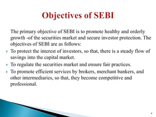 The primary objective of SEBI is to promote healthy and orderly
    growth -of the securities market and secure investor protection. The
    objectives of SEBI are as follows:
   To protect the interest of investors, so that, there is a steady flow of
    savings into the capital market.
   To regulate the securities market and ensure fair practices.
   To promote efficient services by brokers, merchant bankers, and
    other intermediaries, so that, they become competitive and
    professional.




                                                                           4
 
