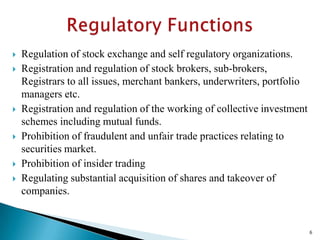    Regulation of stock exchange and self regulatory organizations.
   Registration and regulation of stock brokers, sub-brokers,
    Registrars to all issues, merchant bankers, underwriters, portfolio
    managers etc.
   Registration and regulation of the working of collective investment
    schemes including mutual funds.
   Prohibition of fraudulent and unfair trade practices relating to
    securities market.
   Prohibition of insider trading
   Regulating substantial acquisition of shares and takeover of
    companies.


                                                                          6
 