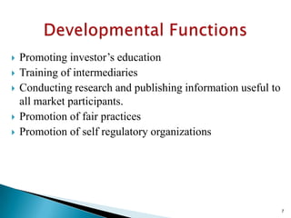    Promoting investor’s education
   Training of intermediaries
   Conducting research and publishing information useful to
    all market participants.
   Promotion of fair practices
   Promotion of self regulatory organizations




                                                               7
 