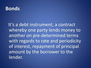 Bonds
It’s a debt instrument, a contract
whereby one party lends money to
another on pre-determined terms
with regards to rate and periodicity
of interest, repayment of principal
amount by the borrower to the
lender.
 