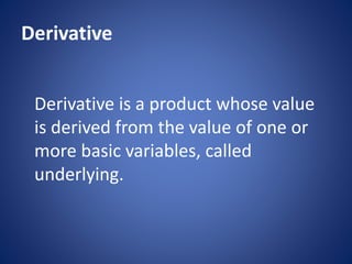 Derivative
Derivative is a product whose value
is derived from the value of one or
more basic variables, called
underlying.
 