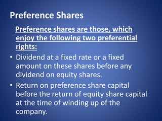 Preference Shares
Preference shares are those, which
enjoy the following two preferential
rights:
• Dividend at a fixed rate or a fixed
amount on these shares before any
dividend on equity shares.
• Return on preference share capital
before the return of equity share capital
at the time of winding up of the
company.
 